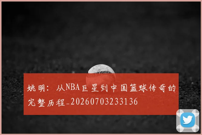 姚明：从NBA巨星到中国篮球传奇的完整历程_20260703233136