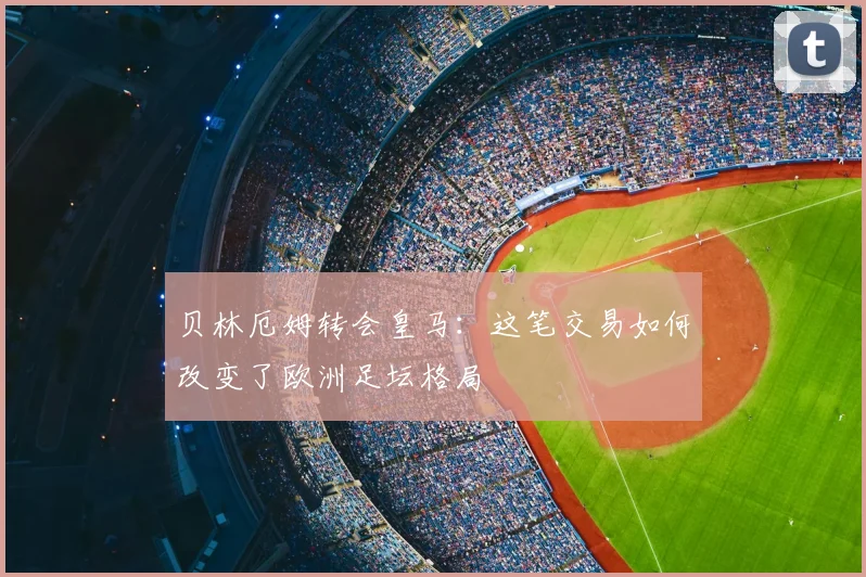 贝林厄姆转会皇马：这笔交易如何改变了欧洲足坛格局