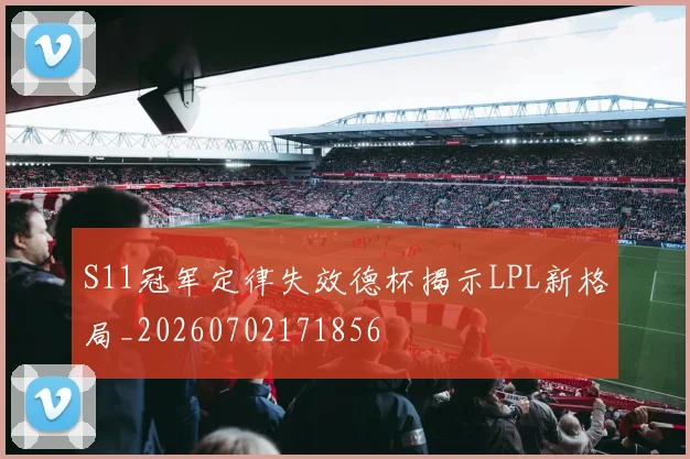 S11冠军定律失效德杯揭示LPL新格局_20260702171856