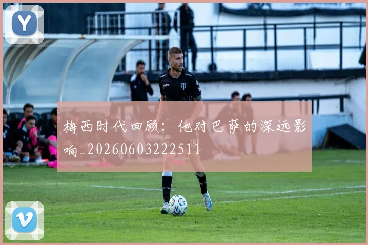 梅西时代回顾：他对巴萨的深远影响_20260603222511