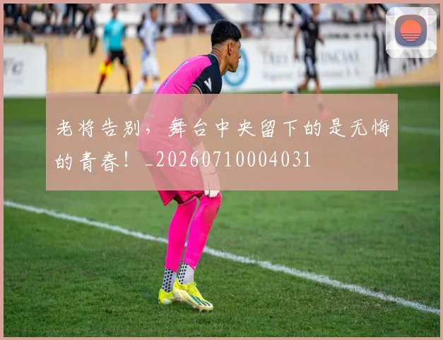 老将告别,舞台中央留下的是无悔的青春!_20260710004031