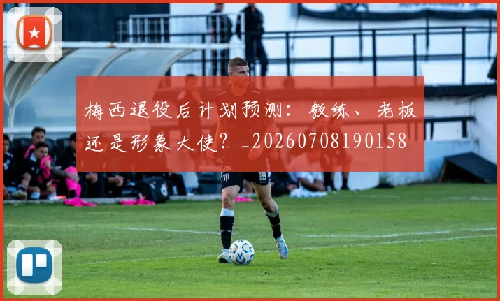 梅西退役后计划预测：教练、老板还是形象大使？_20260708190158