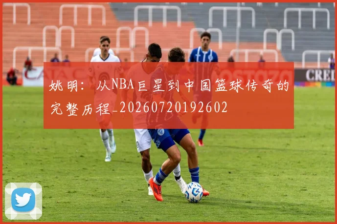 姚明:从NBA巨星到中国篮球传奇的完整历程_20260720192602