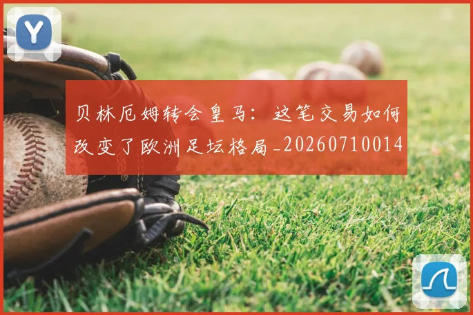 贝林厄姆转会皇马：这笔交易如何改变了欧洲足坛格局_20260710014011