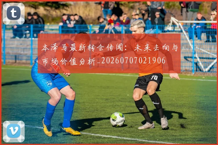 本泽马最新转会传闻:未来去向与市场价值分析_20260707021906