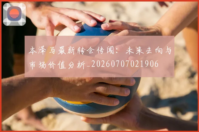 本泽马最新转会传闻：未来去向与市场价值分析_20260707021906