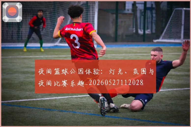 夜间篮球公园体验:灯光、氛围与夜间比赛乐趣_20260527112028