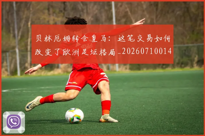 贝林厄姆转会皇马：这笔交易如何改变了欧洲足坛格局_20260710014011