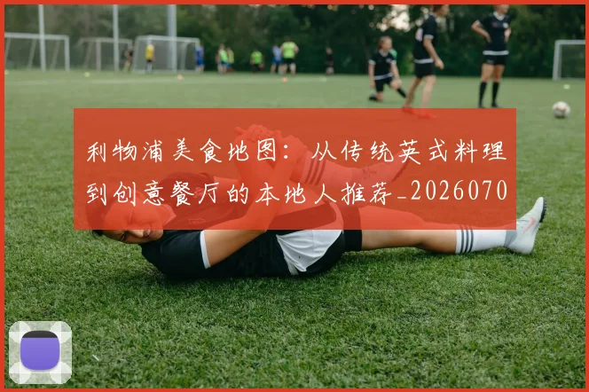 利物浦美食地图:从传统英式料理到创意餐厅的本地人推荐_20260707011934