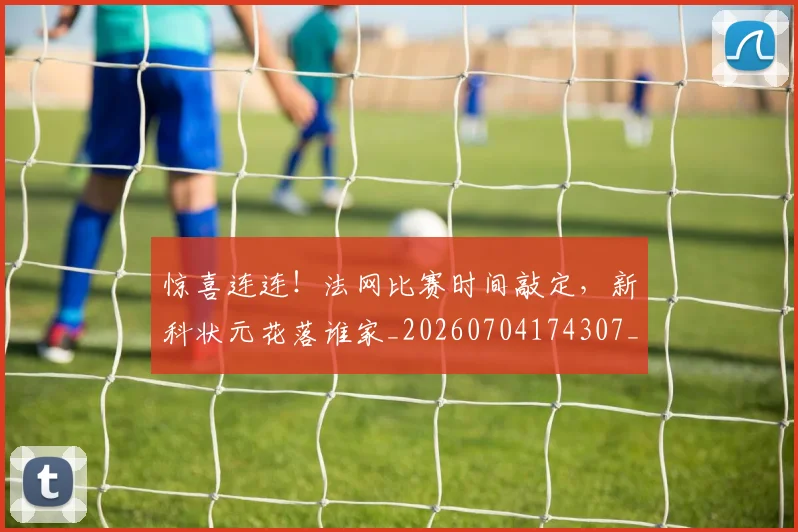 惊喜连连!法网比赛时间敲定,新科状元花落谁家_20260704174307_20260731165225