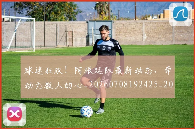 球迷狂欢!阿根廷队最新动态,牵动无数人的心_20260708192425_20260802161313