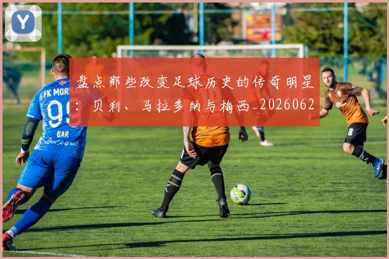 盘点那些改变足球历史的传奇明星:贝利、马拉多纳与梅西_20260620213606_20260708194556