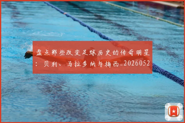 盘点那些改变足球历史的传奇明星：贝利、马拉多纳与梅西_20260528193548_20260708194555