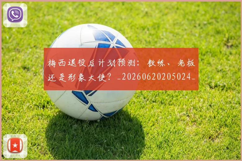 梅西退役后计划预测：教练、老板还是形象大使？_20260620205024_20260708190202_20260731182818