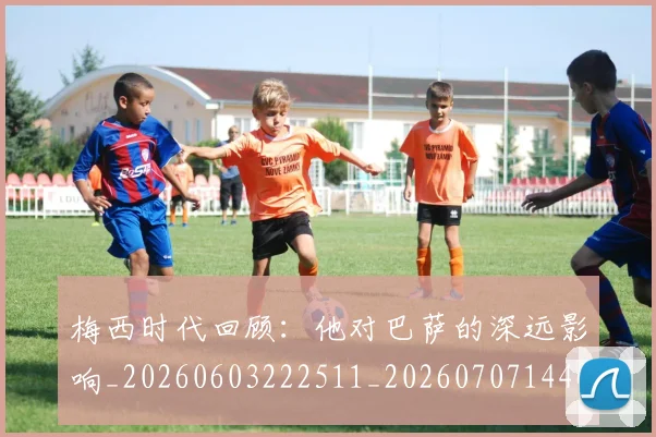 梅西时代回顾:他对巴萨的深远影响_20260603222511_20260707144627