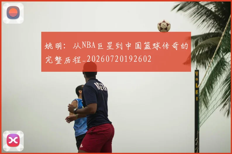 姚明：从NBA巨星到中国篮球传奇的完整历程_20260720192602