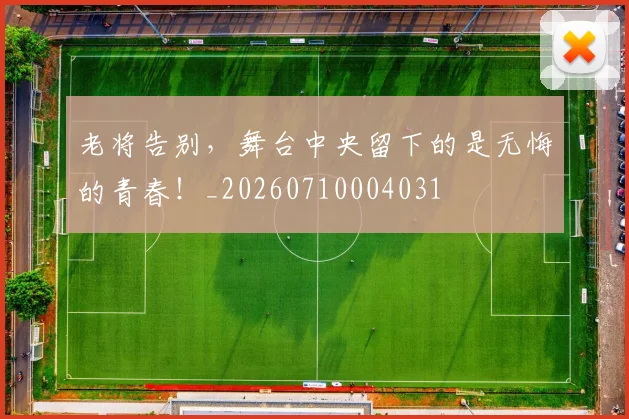 老将告别,舞台中央留下的是无悔的青春!_20260710004031