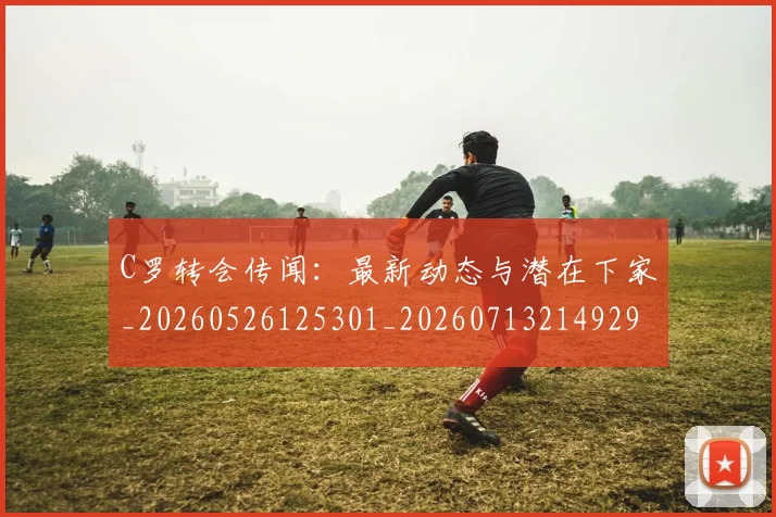 C罗转会传闻:最新动态与潜在下家_20260526125301_20260713214929