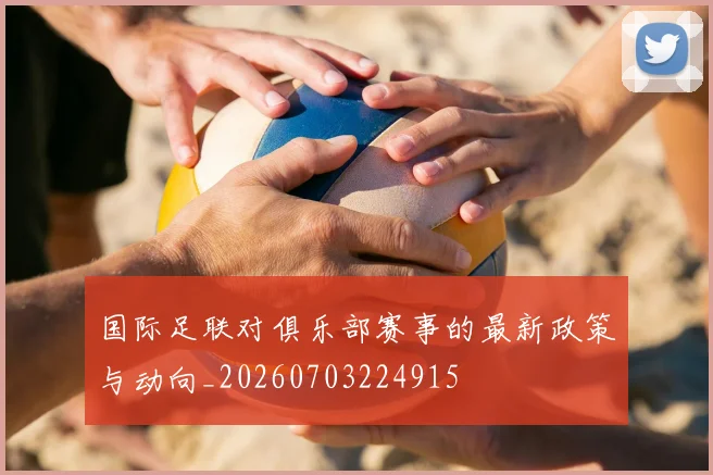 国际足联对俱乐部赛事的最新政策与动向_20260703224915