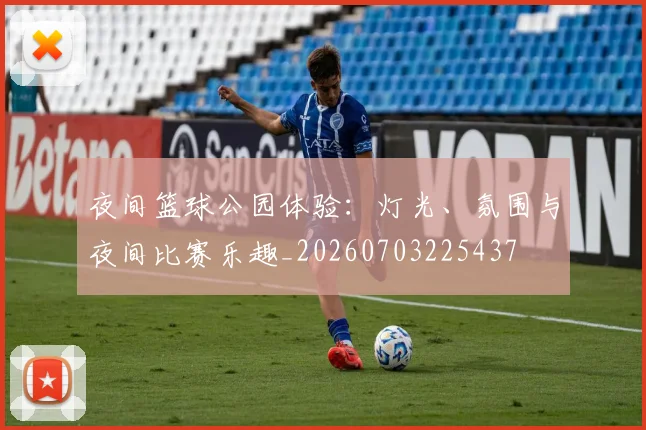 夜间篮球公园体验:灯光、氛围与夜间比赛乐趣_20260703225437