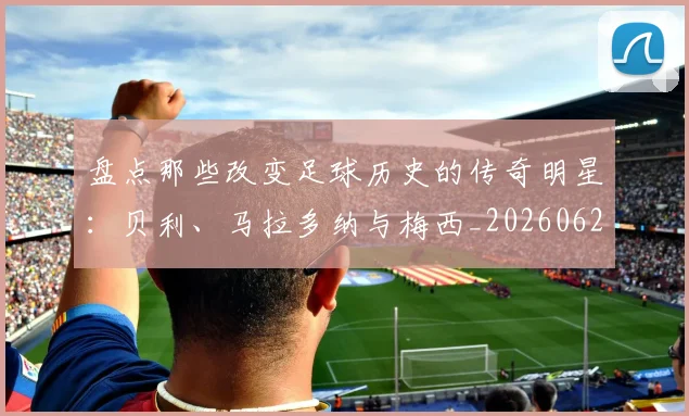 盘点那些改变足球历史的传奇明星：贝利、马拉多纳与梅西_20260620213606_20260708194556