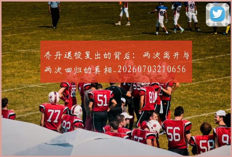 乔丹退役复出的背后:两次离开与两次回归的真相_20260703210656